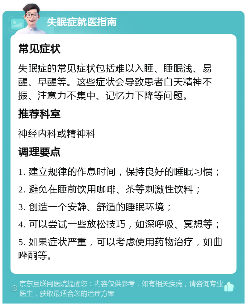 失眠症就医指南 常见症状 失眠症的常见症状包括难以入睡、睡眠浅、易醒、早醒等。这些症状会导致患者白天精神不振、注意力不集中、记忆力下降等问题。 推荐科室 神经内科或精神科 调理要点 1. 建立规律的作息时间，保持良好的睡眠习惯； 2. 避免在睡前饮用咖啡、茶等刺激性饮料； 3. 创造一个安静、舒适的睡眠环境； 4. 可以尝试一些放松技巧，如深呼吸、冥想等； 5. 如果症状严重，可以考虑使用药物治疗，如曲唑酮等。