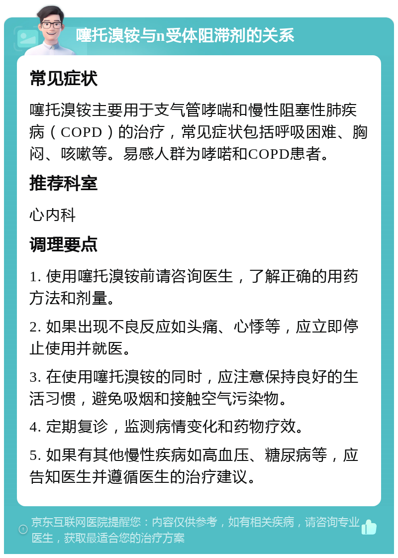 噻托溴铵与n受体阻滞剂的关系 常见症状 噻托溴铵主要用于支气管哮喘和慢性阻塞性肺疾病（COPD）的治疗，常见症状包括呼吸困难、胸闷、咳嗽等。易感人群为哮喏和COPD患者。 推荐科室 心内科 调理要点 1. 使用噻托溴铵前请咨询医生，了解正确的用药方法和剂量。 2. 如果出现不良反应如头痛、心悸等，应立即停止使用并就医。 3. 在使用噻托溴铵的同时，应注意保持良好的生活习惯，避免吸烟和接触空气污染物。 4. 定期复诊，监测病情变化和药物疗效。 5. 如果有其他慢性疾病如高血压、糖尿病等，应告知医生并遵循医生的治疗建议。