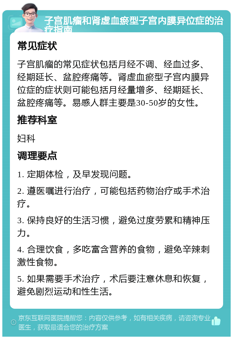 子宫肌瘤和肾虚血瘀型子宫内膜异位症的治疗指南 常见症状 子宫肌瘤的常见症状包括月经不调、经血过多、经期延长、盆腔疼痛等。肾虚血瘀型子宫内膜异位症的症状则可能包括月经量增多、经期延长、盆腔疼痛等。易感人群主要是30-50岁的女性。 推荐科室 妇科 调理要点 1. 定期体检，及早发现问题。 2. 遵医嘱进行治疗，可能包括药物治疗或手术治疗。 3. 保持良好的生活习惯，避免过度劳累和精神压力。 4. 合理饮食，多吃富含营养的食物，避免辛辣刺激性食物。 5. 如果需要手术治疗，术后要注意休息和恢复，避免剧烈运动和性生活。