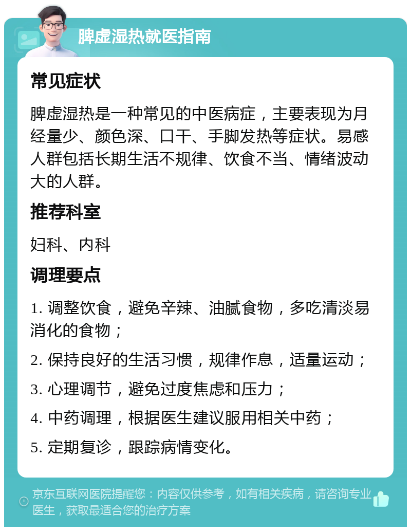 脾虚湿热就医指南 常见症状 脾虚湿热是一种常见的中医病症，主要表现为月经量少、颜色深、口干、手脚发热等症状。易感人群包括长期生活不规律、饮食不当、情绪波动大的人群。 推荐科室 妇科、内科 调理要点 1. 调整饮食，避免辛辣、油腻食物，多吃清淡易消化的食物； 2. 保持良好的生活习惯，规律作息，适量运动； 3. 心理调节，避免过度焦虑和压力； 4. 中药调理，根据医生建议服用相关中药； 5. 定期复诊，跟踪病情变化。