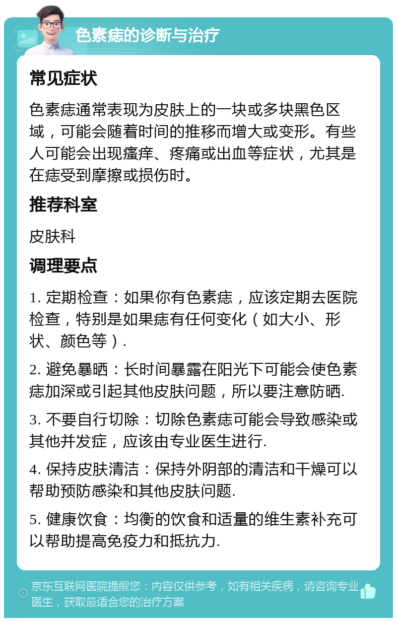 色素痣的诊断与治疗 常见症状 色素痣通常表现为皮肤上的一块或多块黑色区域，可能会随着时间的推移而增大或变形。有些人可能会出现瘙痒、疼痛或出血等症状，尤其是在痣受到摩擦或损伤时。 推荐科室 皮肤科 调理要点 1. 定期检查：如果你有色素痣，应该定期去医院检查，特别是如果痣有任何变化（如大小、形状、颜色等）. 2. 避免暴晒：长时间暴露在阳光下可能会使色素痣加深或引起其他皮肤问题，所以要注意防晒. 3. 不要自行切除：切除色素痣可能会导致感染或其他并发症，应该由专业医生进行. 4. 保持皮肤清洁：保持外阴部的清洁和干燥可以帮助预防感染和其他皮肤问题. 5. 健康饮食：均衡的饮食和适量的维生素补充可以帮助提高免疫力和抵抗力.