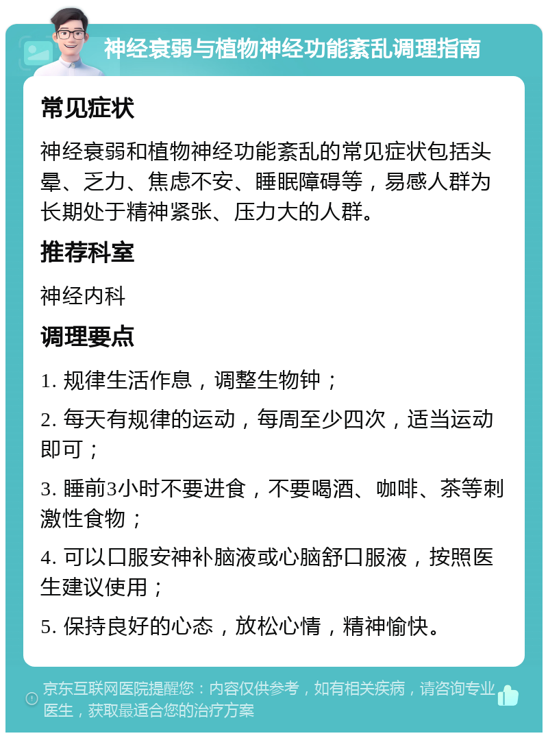 神经衰弱与植物神经功能紊乱调理指南 常见症状 神经衰弱和植物神经功能紊乱的常见症状包括头晕、乏力、焦虑不安、睡眠障碍等，易感人群为长期处于精神紧张、压力大的人群。 推荐科室 神经内科 调理要点 1. 规律生活作息，调整生物钟； 2. 每天有规律的运动，每周至少四次，适当运动即可； 3. 睡前3小时不要进食，不要喝酒、咖啡、茶等刺激性食物； 4. 可以口服安神补脑液或心脑舒口服液，按照医生建议使用； 5. 保持良好的心态，放松心情，精神愉快。