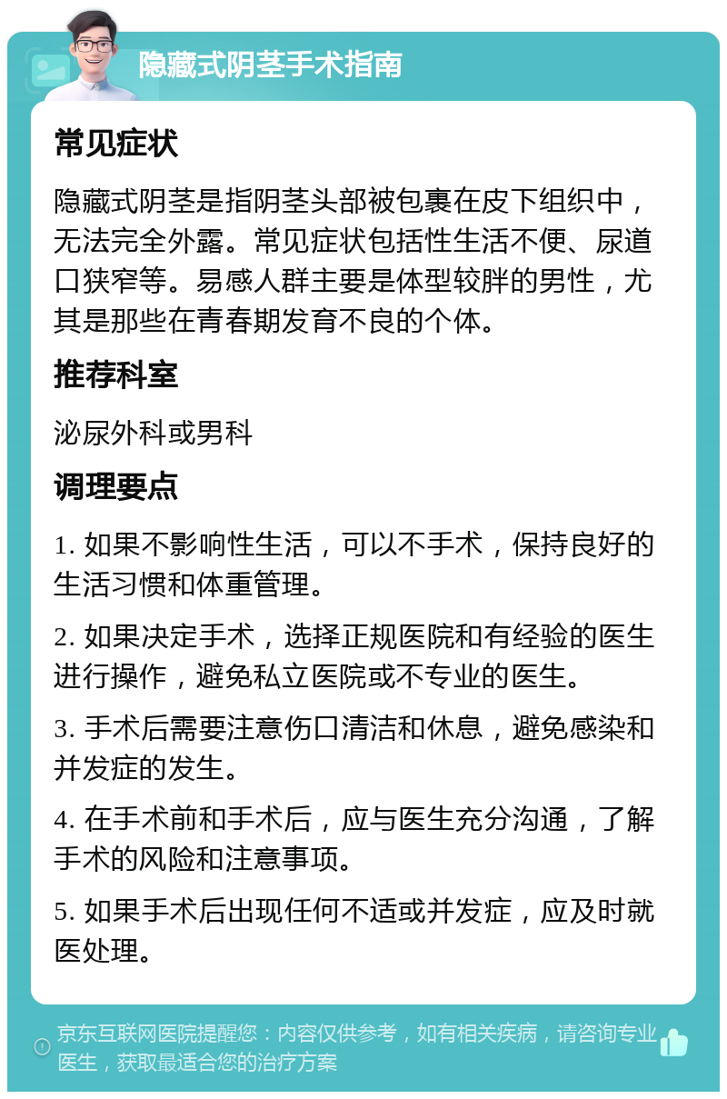 隐藏式阴茎手术指南 常见症状 隐藏式阴茎是指阴茎头部被包裹在皮下组织中，无法完全外露。常见症状包括性生活不便、尿道口狭窄等。易感人群主要是体型较胖的男性，尤其是那些在青春期发育不良的个体。 推荐科室 泌尿外科或男科 调理要点 1. 如果不影响性生活，可以不手术，保持良好的生活习惯和体重管理。 2. 如果决定手术，选择正规医院和有经验的医生进行操作，避免私立医院或不专业的医生。 3. 手术后需要注意伤口清洁和休息，避免感染和并发症的发生。 4. 在手术前和手术后，应与医生充分沟通，了解手术的风险和注意事项。 5. 如果手术后出现任何不适或并发症，应及时就医处理。