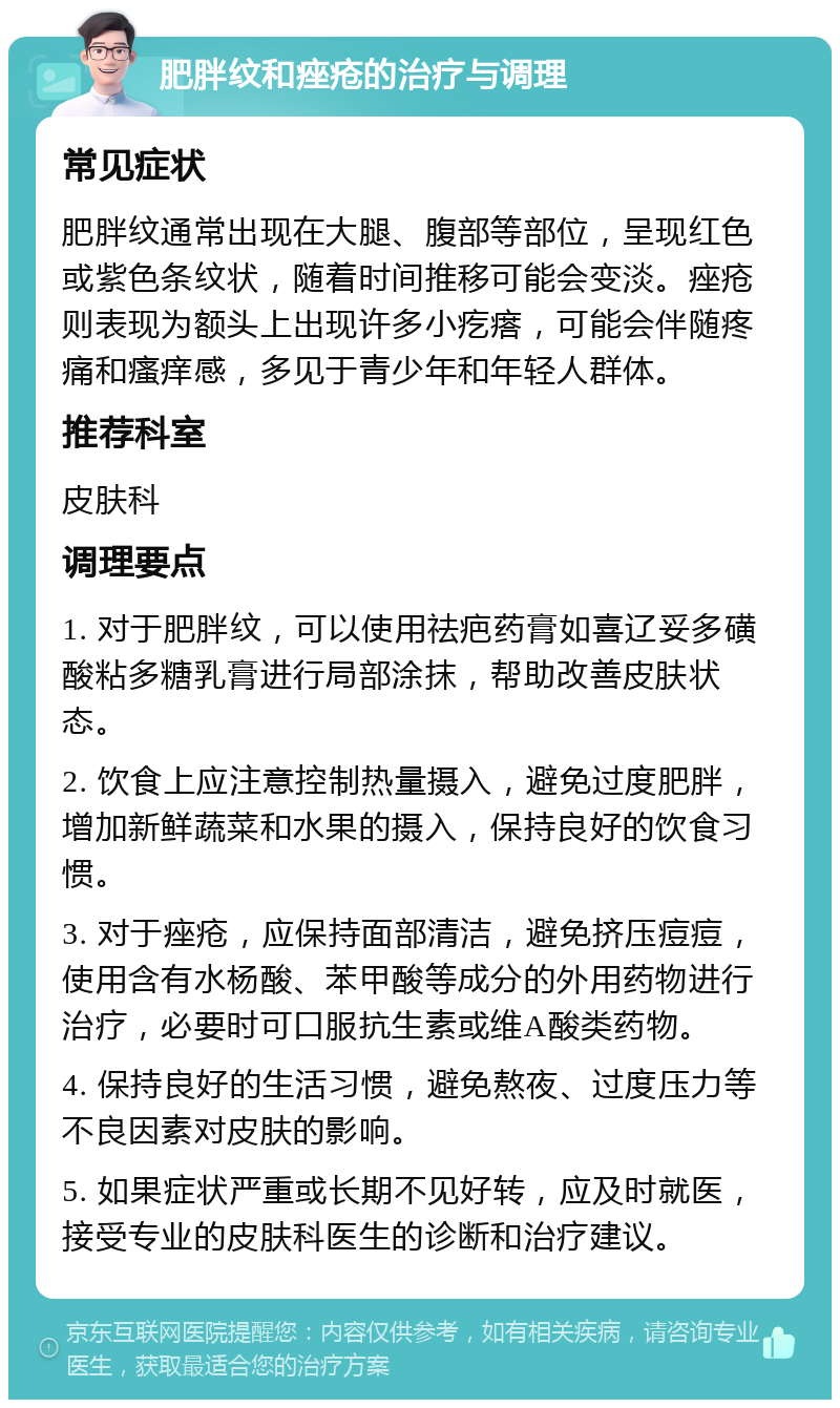 肥胖纹和痤疮的治疗与调理 常见症状 肥胖纹通常出现在大腿、腹部等部位，呈现红色或紫色条纹状，随着时间推移可能会变淡。痤疮则表现为额头上出现许多小疙瘩，可能会伴随疼痛和瘙痒感，多见于青少年和年轻人群体。 推荐科室 皮肤科 调理要点 1. 对于肥胖纹，可以使用祛疤药膏如喜辽妥多磺酸粘多糖乳膏进行局部涂抹，帮助改善皮肤状态。 2. 饮食上应注意控制热量摄入，避免过度肥胖，增加新鲜蔬菜和水果的摄入，保持良好的饮食习惯。 3. 对于痤疮，应保持面部清洁，避免挤压痘痘，使用含有水杨酸、苯甲酸等成分的外用药物进行治疗，必要时可口服抗生素或维A酸类药物。 4. 保持良好的生活习惯，避免熬夜、过度压力等不良因素对皮肤的影响。 5. 如果症状严重或长期不见好转，应及时就医，接受专业的皮肤科医生的诊断和治疗建议。