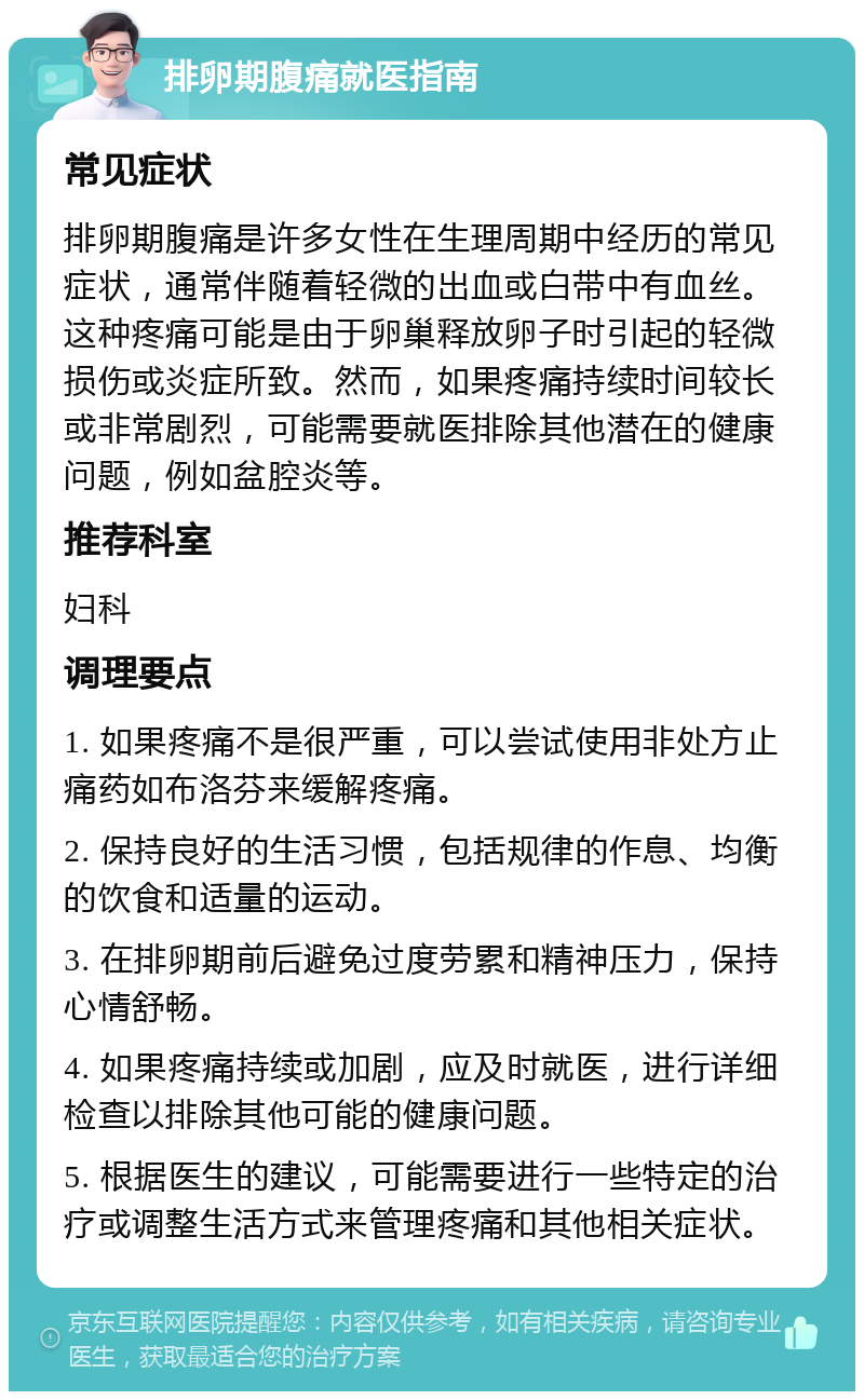 排卵期腹痛就医指南 常见症状 排卵期腹痛是许多女性在生理周期中经历的常见症状，通常伴随着轻微的出血或白带中有血丝。这种疼痛可能是由于卵巢释放卵子时引起的轻微损伤或炎症所致。然而，如果疼痛持续时间较长或非常剧烈，可能需要就医排除其他潜在的健康问题，例如盆腔炎等。 推荐科室 妇科 调理要点 1. 如果疼痛不是很严重，可以尝试使用非处方止痛药如布洛芬来缓解疼痛。 2. 保持良好的生活习惯，包括规律的作息、均衡的饮食和适量的运动。 3. 在排卵期前后避免过度劳累和精神压力，保持心情舒畅。 4. 如果疼痛持续或加剧，应及时就医，进行详细检查以排除其他可能的健康问题。 5. 根据医生的建议，可能需要进行一些特定的治疗或调整生活方式来管理疼痛和其他相关症状。