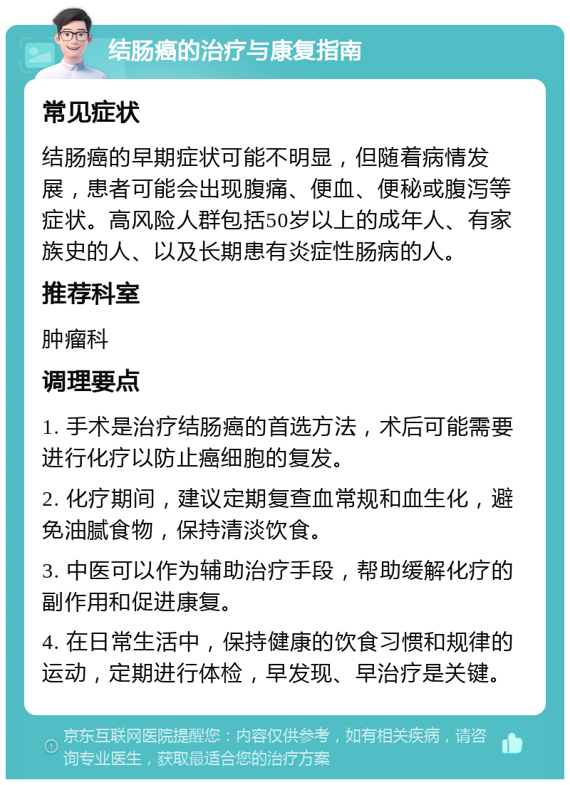 结肠癌的治疗与康复指南 常见症状 结肠癌的早期症状可能不明显，但随着病情发展，患者可能会出现腹痛、便血、便秘或腹泻等症状。高风险人群包括50岁以上的成年人、有家族史的人、以及长期患有炎症性肠病的人。 推荐科室 肿瘤科 调理要点 1. 手术是治疗结肠癌的首选方法，术后可能需要进行化疗以防止癌细胞的复发。 2. 化疗期间，建议定期复查血常规和血生化，避免油腻食物，保持清淡饮食。 3. 中医可以作为辅助治疗手段，帮助缓解化疗的副作用和促进康复。 4. 在日常生活中，保持健康的饮食习惯和规律的运动，定期进行体检，早发现、早治疗是关键。