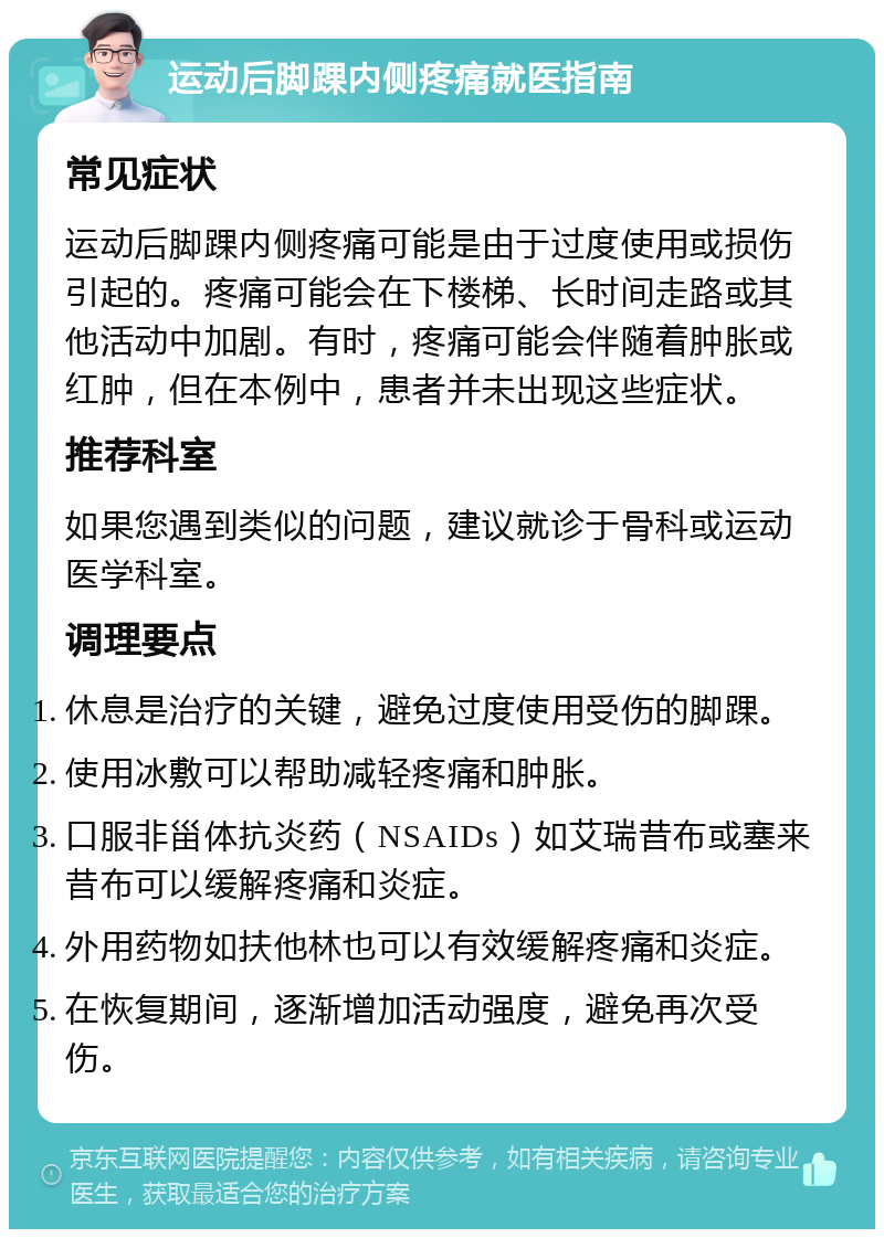 运动后脚踝内侧疼痛就医指南 常见症状 运动后脚踝内侧疼痛可能是由于过度使用或损伤引起的。疼痛可能会在下楼梯、长时间走路或其他活动中加剧。有时，疼痛可能会伴随着肿胀或红肿，但在本例中，患者并未出现这些症状。 推荐科室 如果您遇到类似的问题，建议就诊于骨科或运动医学科室。 调理要点 休息是治疗的关键，避免过度使用受伤的脚踝。 使用冰敷可以帮助减轻疼痛和肿胀。 口服非甾体抗炎药（NSAIDs）如艾瑞昔布或塞来昔布可以缓解疼痛和炎症。 外用药物如扶他林也可以有效缓解疼痛和炎症。 在恢复期间，逐渐增加活动强度，避免再次受伤。