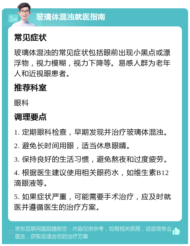 玻璃体混浊就医指南 常见症状 玻璃体混浊的常见症状包括眼前出现小黑点或漂浮物，视力模糊，视力下降等。易感人群为老年人和近视眼患者。 推荐科室 眼科 调理要点 1. 定期眼科检查，早期发现并治疗玻璃体混浊。 2. 避免长时间用眼，适当休息眼睛。 3. 保持良好的生活习惯，避免熬夜和过度疲劳。 4. 根据医生建议使用相关眼药水，如维生素B12滴眼液等。 5. 如果症状严重，可能需要手术治疗，应及时就医并遵循医生的治疗方案。