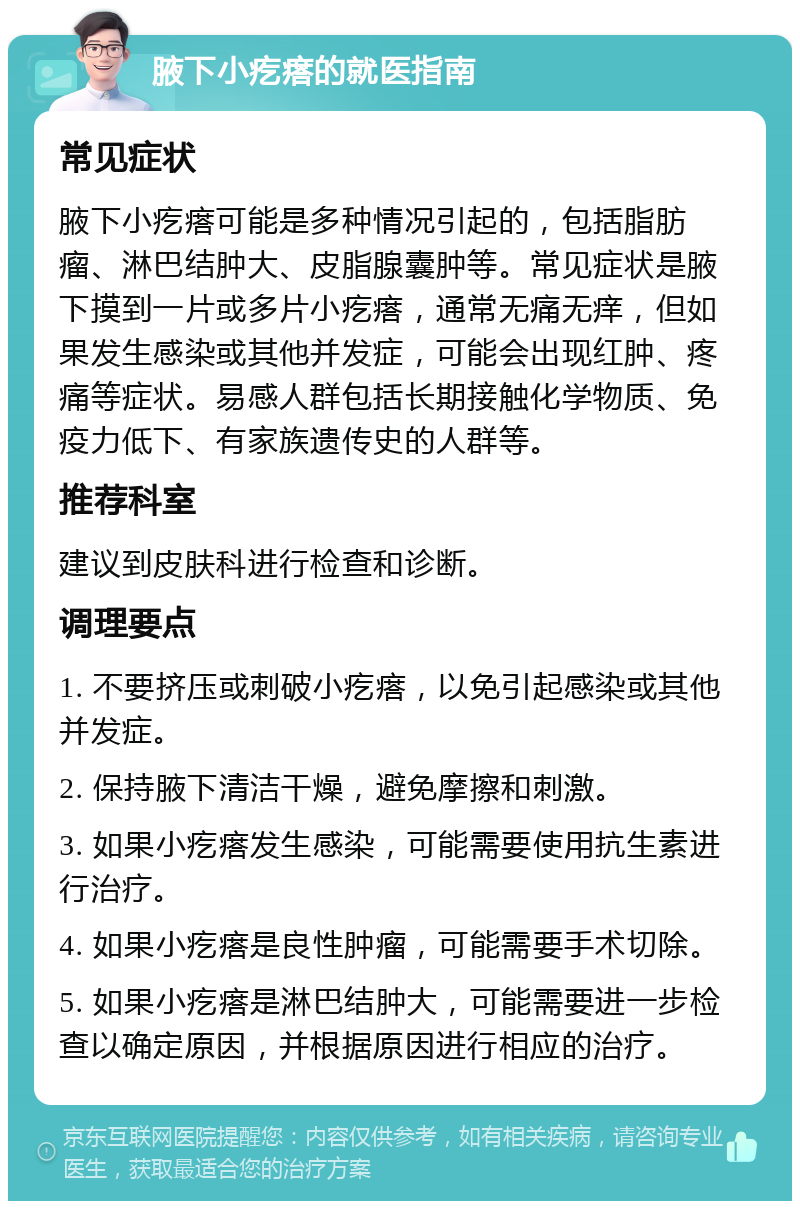 腋下小疙瘩的就医指南 常见症状 腋下小疙瘩可能是多种情况引起的，包括脂肪瘤、淋巴结肿大、皮脂腺囊肿等。常见症状是腋下摸到一片或多片小疙瘩，通常无痛无痒，但如果发生感染或其他并发症，可能会出现红肿、疼痛等症状。易感人群包括长期接触化学物质、免疫力低下、有家族遗传史的人群等。 推荐科室 建议到皮肤科进行检查和诊断。 调理要点 1. 不要挤压或刺破小疙瘩，以免引起感染或其他并发症。 2. 保持腋下清洁干燥，避免摩擦和刺激。 3. 如果小疙瘩发生感染，可能需要使用抗生素进行治疗。 4. 如果小疙瘩是良性肿瘤，可能需要手术切除。 5. 如果小疙瘩是淋巴结肿大，可能需要进一步检查以确定原因，并根据原因进行相应的治疗。