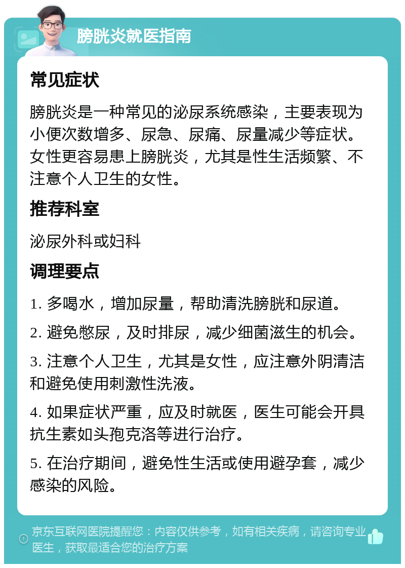 膀胱炎就医指南 常见症状 膀胱炎是一种常见的泌尿系统感染，主要表现为小便次数增多、尿急、尿痛、尿量减少等症状。女性更容易患上膀胱炎，尤其是性生活频繁、不注意个人卫生的女性。 推荐科室 泌尿外科或妇科 调理要点 1. 多喝水，增加尿量，帮助清洗膀胱和尿道。 2. 避免憋尿，及时排尿，减少细菌滋生的机会。 3. 注意个人卫生，尤其是女性，应注意外阴清洁和避免使用刺激性洗液。 4. 如果症状严重，应及时就医，医生可能会开具抗生素如头孢克洛等进行治疗。 5. 在治疗期间，避免性生活或使用避孕套，减少感染的风险。