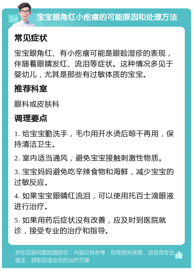 宝宝眼角红小疙瘩的可能原因和处理方法 常见症状 宝宝眼角红、有小疙瘩可能是眼睑湿疹的表现，伴随着眼睛发红、流泪等症状。这种情况多见于婴幼儿，尤其是那些有过敏体质的宝宝。 推荐科室 眼科或皮肤科 调理要点 1. 给宝宝勤洗手，毛巾用开水烫后晾干再用，保持清洁卫生。 2. 室内适当通风，避免宝宝接触刺激性物质。 3. 宝宝妈妈避免吃辛辣食物和海鲜，减少宝宝的过敏反应。 4. 如果宝宝眼睛红流泪，可以使用托百士滴眼液进行治疗。 5. 如果用药后症状没有改善，应及时到医院就诊，接受专业的治疗和指导。