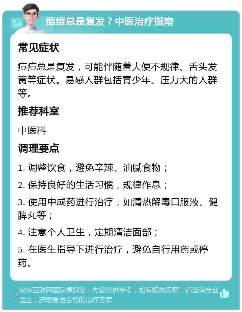 痘痘总是复发？中医治疗指南 常见症状 痘痘总是复发，可能伴随着大便不规律、舌头发黄等症状。易感人群包括青少年、压力大的人群等。 推荐科室 中医科 调理要点 1. 调整饮食，避免辛辣、油腻食物； 2. 保持良好的生活习惯，规律作息； 3. 使用中成药进行治疗，如清热解毒口服液、健脾丸等； 4. 注意个人卫生，定期清洁面部； 5. 在医生指导下进行治疗，避免自行用药或停药。