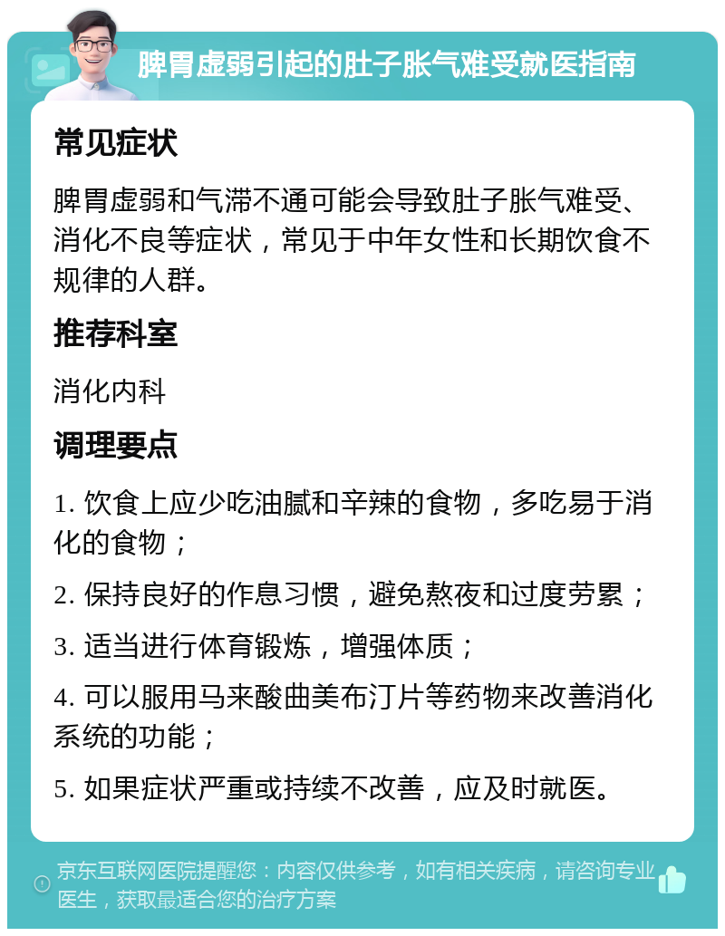 脾胃虚弱引起的肚子胀气难受就医指南 常见症状 脾胃虚弱和气滞不通可能会导致肚子胀气难受、消化不良等症状，常见于中年女性和长期饮食不规律的人群。 推荐科室 消化内科 调理要点 1. 饮食上应少吃油腻和辛辣的食物，多吃易于消化的食物； 2. 保持良好的作息习惯，避免熬夜和过度劳累； 3. 适当进行体育锻炼，增强体质； 4. 可以服用马来酸曲美布汀片等药物来改善消化系统的功能； 5. 如果症状严重或持续不改善，应及时就医。