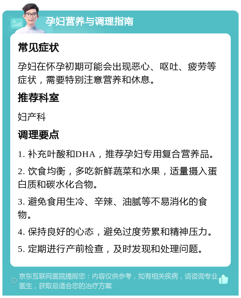 孕妇营养与调理指南 常见症状 孕妇在怀孕初期可能会出现恶心、呕吐、疲劳等症状，需要特别注意营养和休息。 推荐科室 妇产科 调理要点 1. 补充叶酸和DHA，推荐孕妇专用复合营养品。 2. 饮食均衡，多吃新鲜蔬菜和水果，适量摄入蛋白质和碳水化合物。 3. 避免食用生冷、辛辣、油腻等不易消化的食物。 4. 保持良好的心态，避免过度劳累和精神压力。 5. 定期进行产前检查，及时发现和处理问题。