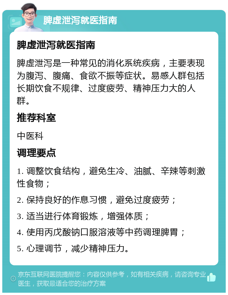 脾虚泄泻就医指南 脾虚泄泻就医指南 脾虚泄泻是一种常见的消化系统疾病，主要表现为腹泻、腹痛、食欲不振等症状。易感人群包括长期饮食不规律、过度疲劳、精神压力大的人群。 推荐科室 中医科 调理要点 1. 调整饮食结构，避免生冷、油腻、辛辣等刺激性食物； 2. 保持良好的作息习惯，避免过度疲劳； 3. 适当进行体育锻炼，增强体质； 4. 使用丙戊酸钠口服溶液等中药调理脾胃； 5. 心理调节，减少精神压力。