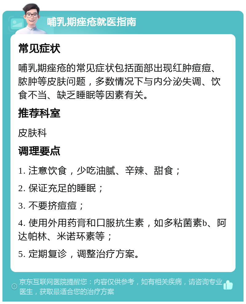 哺乳期痤疮就医指南 常见症状 哺乳期痤疮的常见症状包括面部出现红肿痘痘、脓肿等皮肤问题，多数情况下与内分泌失调、饮食不当、缺乏睡眠等因素有关。 推荐科室 皮肤科 调理要点 1. 注意饮食，少吃油腻、辛辣、甜食； 2. 保证充足的睡眠； 3. 不要挤痘痘； 4. 使用外用药膏和口服抗生素，如多粘菌素b、阿达帕林、米诺环素等； 5. 定期复诊，调整治疗方案。