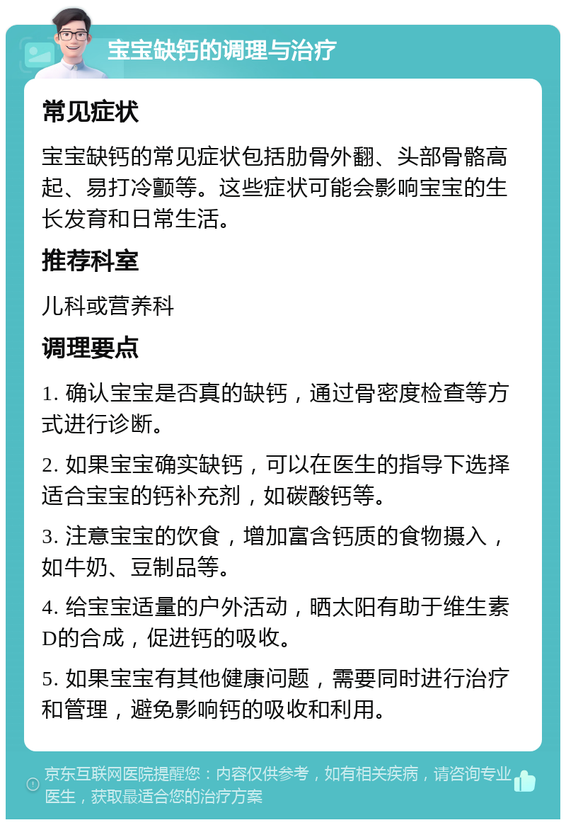 宝宝缺钙的调理与治疗 常见症状 宝宝缺钙的常见症状包括肋骨外翻、头部骨骼高起、易打冷颤等。这些症状可能会影响宝宝的生长发育和日常生活。 推荐科室 儿科或营养科 调理要点 1. 确认宝宝是否真的缺钙，通过骨密度检查等方式进行诊断。 2. 如果宝宝确实缺钙，可以在医生的指导下选择适合宝宝的钙补充剂，如碳酸钙等。 3. 注意宝宝的饮食，增加富含钙质的食物摄入，如牛奶、豆制品等。 4. 给宝宝适量的户外活动，晒太阳有助于维生素D的合成，促进钙的吸收。 5. 如果宝宝有其他健康问题，需要同时进行治疗和管理，避免影响钙的吸收和利用。