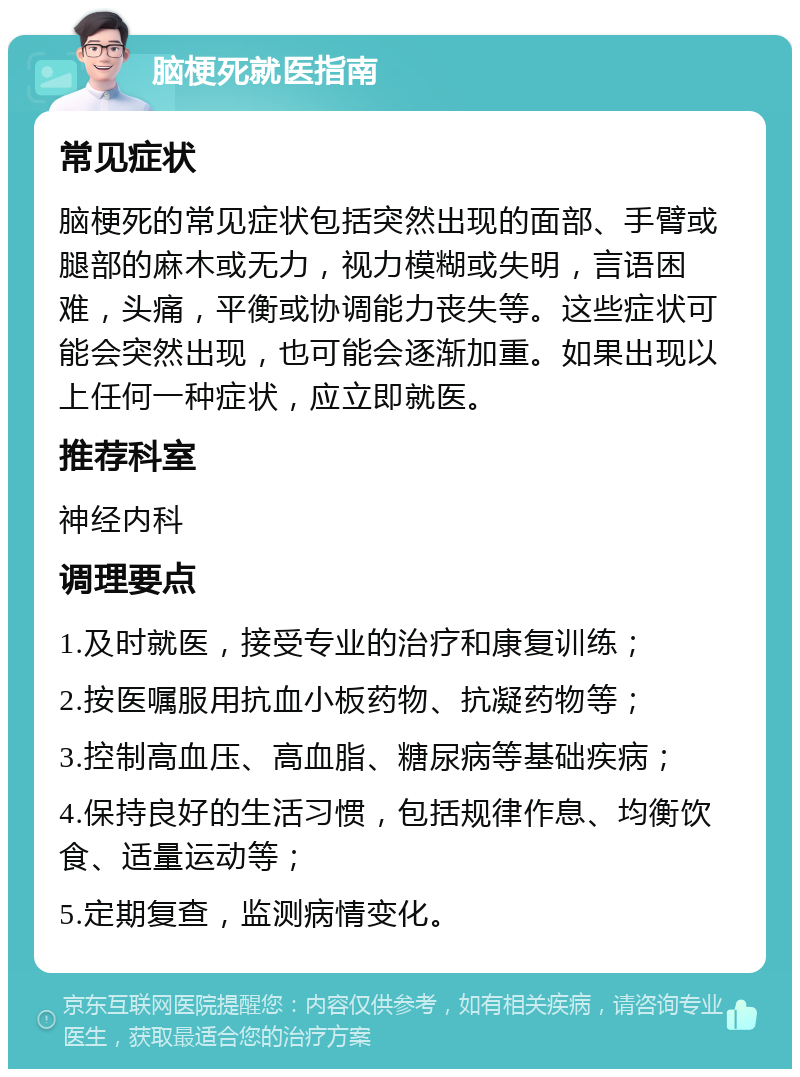 脑梗死就医指南 常见症状 脑梗死的常见症状包括突然出现的面部、手臂或腿部的麻木或无力，视力模糊或失明，言语困难，头痛，平衡或协调能力丧失等。这些症状可能会突然出现，也可能会逐渐加重。如果出现以上任何一种症状，应立即就医。 推荐科室 神经内科 调理要点 1.及时就医，接受专业的治疗和康复训练； 2.按医嘱服用抗血小板药物、抗凝药物等； 3.控制高血压、高血脂、糖尿病等基础疾病； 4.保持良好的生活习惯，包括规律作息、均衡饮食、适量运动等； 5.定期复查，监测病情变化。