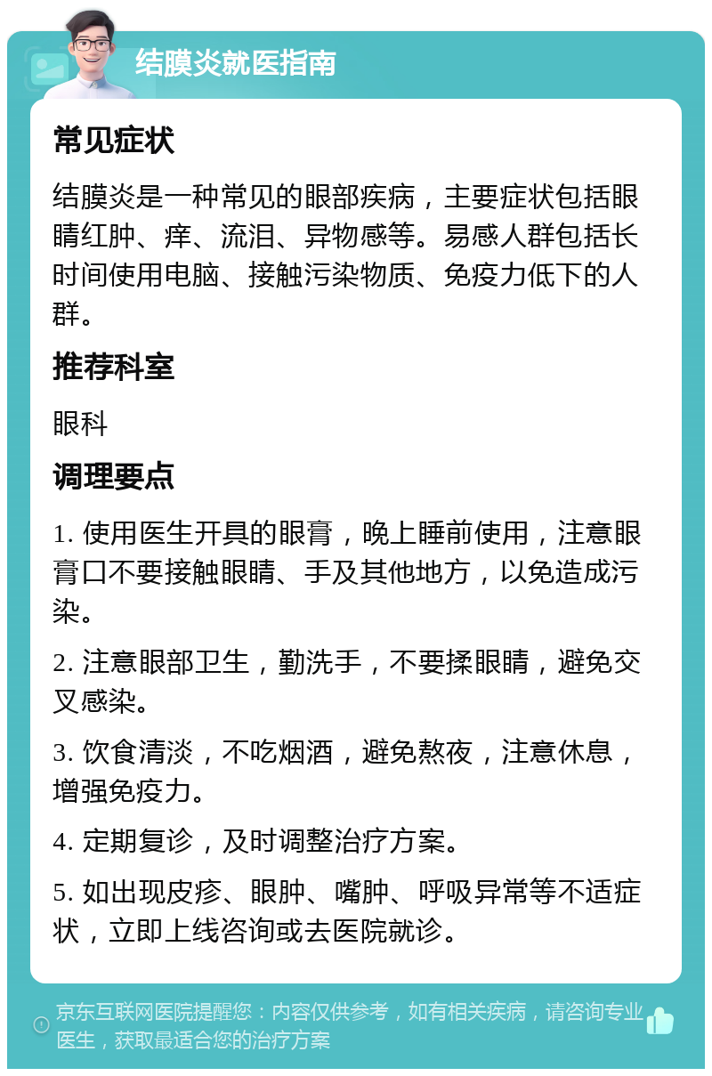 结膜炎就医指南 常见症状 结膜炎是一种常见的眼部疾病，主要症状包括眼睛红肿、痒、流泪、异物感等。易感人群包括长时间使用电脑、接触污染物质、免疫力低下的人群。 推荐科室 眼科 调理要点 1. 使用医生开具的眼膏，晚上睡前使用，注意眼膏口不要接触眼睛、手及其他地方，以免造成污染。 2. 注意眼部卫生，勤洗手，不要揉眼睛，避免交叉感染。 3. 饮食清淡，不吃烟酒，避免熬夜，注意休息，增强免疫力。 4. 定期复诊，及时调整治疗方案。 5. 如出现皮疹、眼肿、嘴肿、呼吸异常等不适症状，立即上线咨询或去医院就诊。