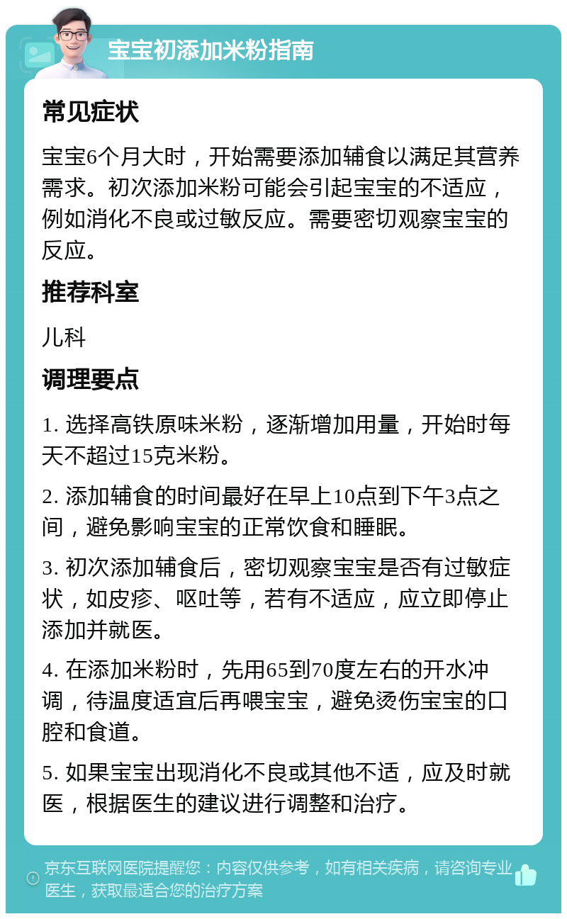 宝宝初添加米粉指南 常见症状 宝宝6个月大时，开始需要添加辅食以满足其营养需求。初次添加米粉可能会引起宝宝的不适应，例如消化不良或过敏反应。需要密切观察宝宝的反应。 推荐科室 儿科 调理要点 1. 选择高铁原味米粉，逐渐增加用量，开始时每天不超过15克米粉。 2. 添加辅食的时间最好在早上10点到下午3点之间，避免影响宝宝的正常饮食和睡眠。 3. 初次添加辅食后，密切观察宝宝是否有过敏症状，如皮疹、呕吐等，若有不适应，应立即停止添加并就医。 4. 在添加米粉时，先用65到70度左右的开水冲调，待温度适宜后再喂宝宝，避免烫伤宝宝的口腔和食道。 5. 如果宝宝出现消化不良或其他不适，应及时就医，根据医生的建议进行调整和治疗。