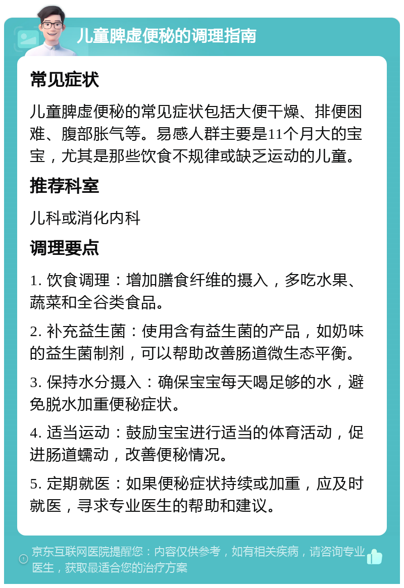 儿童脾虚便秘的调理指南 常见症状 儿童脾虚便秘的常见症状包括大便干燥、排便困难、腹部胀气等。易感人群主要是11个月大的宝宝，尤其是那些饮食不规律或缺乏运动的儿童。 推荐科室 儿科或消化内科 调理要点 1. 饮食调理：增加膳食纤维的摄入，多吃水果、蔬菜和全谷类食品。 2. 补充益生菌：使用含有益生菌的产品，如奶味的益生菌制剂，可以帮助改善肠道微生态平衡。 3. 保持水分摄入：确保宝宝每天喝足够的水，避免脱水加重便秘症状。 4. 适当运动：鼓励宝宝进行适当的体育活动，促进肠道蠕动，改善便秘情况。 5. 定期就医：如果便秘症状持续或加重，应及时就医，寻求专业医生的帮助和建议。