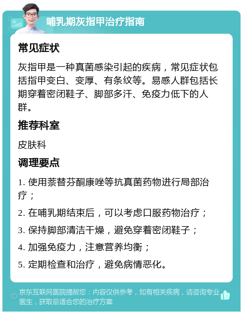 哺乳期灰指甲治疗指南 常见症状 灰指甲是一种真菌感染引起的疾病，常见症状包括指甲变白、变厚、有条纹等。易感人群包括长期穿着密闭鞋子、脚部多汗、免疫力低下的人群。 推荐科室 皮肤科 调理要点 1. 使用萘替芬酮康唑等抗真菌药物进行局部治疗； 2. 在哺乳期结束后，可以考虑口服药物治疗； 3. 保持脚部清洁干燥，避免穿着密闭鞋子； 4. 加强免疫力，注意营养均衡； 5. 定期检查和治疗，避免病情恶化。