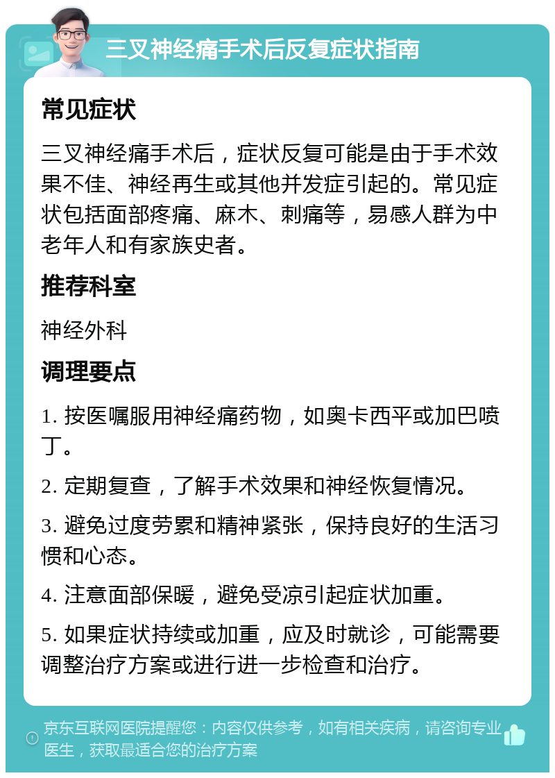 三叉神经痛手术后反复症状指南 常见症状 三叉神经痛手术后，症状反复可能是由于手术效果不佳、神经再生或其他并发症引起的。常见症状包括面部疼痛、麻木、刺痛等，易感人群为中老年人和有家族史者。 推荐科室 神经外科 调理要点 1. 按医嘱服用神经痛药物，如奥卡西平或加巴喷丁。 2. 定期复查，了解手术效果和神经恢复情况。 3. 避免过度劳累和精神紧张，保持良好的生活习惯和心态。 4. 注意面部保暖，避免受凉引起症状加重。 5. 如果症状持续或加重，应及时就诊，可能需要调整治疗方案或进行进一步检查和治疗。