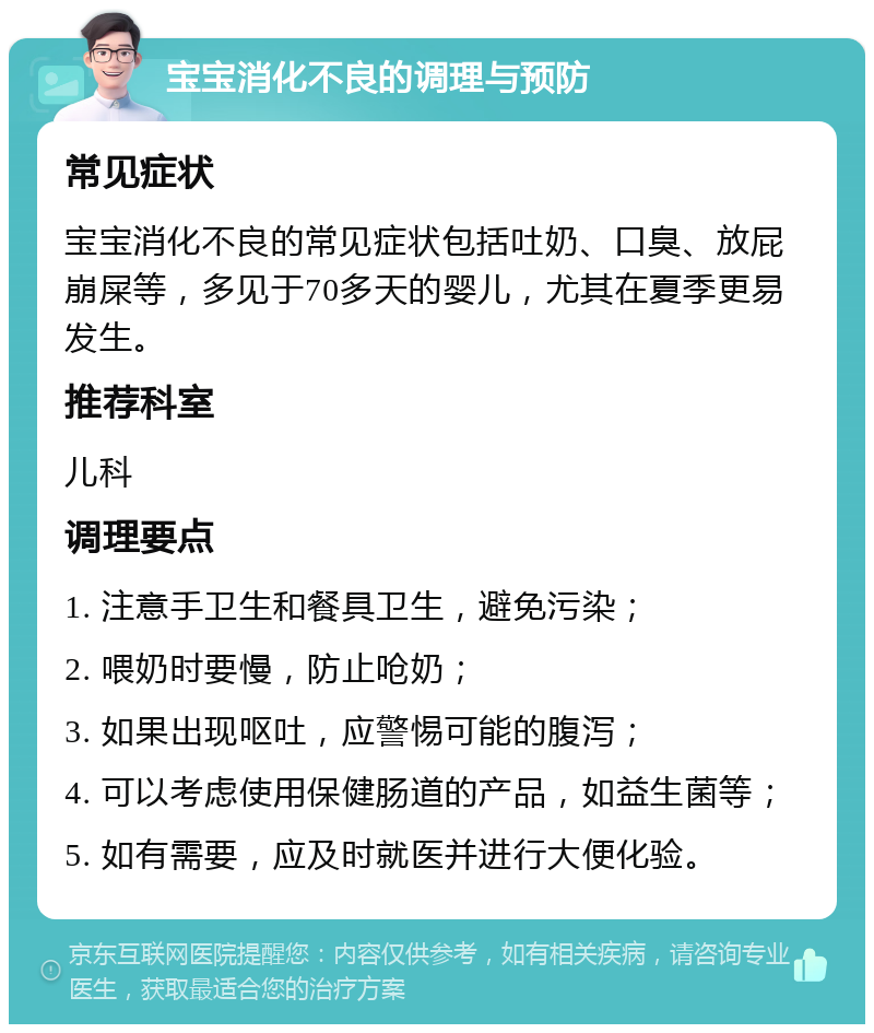 宝宝消化不良的调理与预防 常见症状 宝宝消化不良的常见症状包括吐奶、口臭、放屁崩屎等，多见于70多天的婴儿，尤其在夏季更易发生。 推荐科室 儿科 调理要点 1. 注意手卫生和餐具卫生，避免污染； 2. 喂奶时要慢，防止呛奶； 3. 如果出现呕吐，应警惕可能的腹泻； 4. 可以考虑使用保健肠道的产品，如益生菌等； 5. 如有需要，应及时就医并进行大便化验。