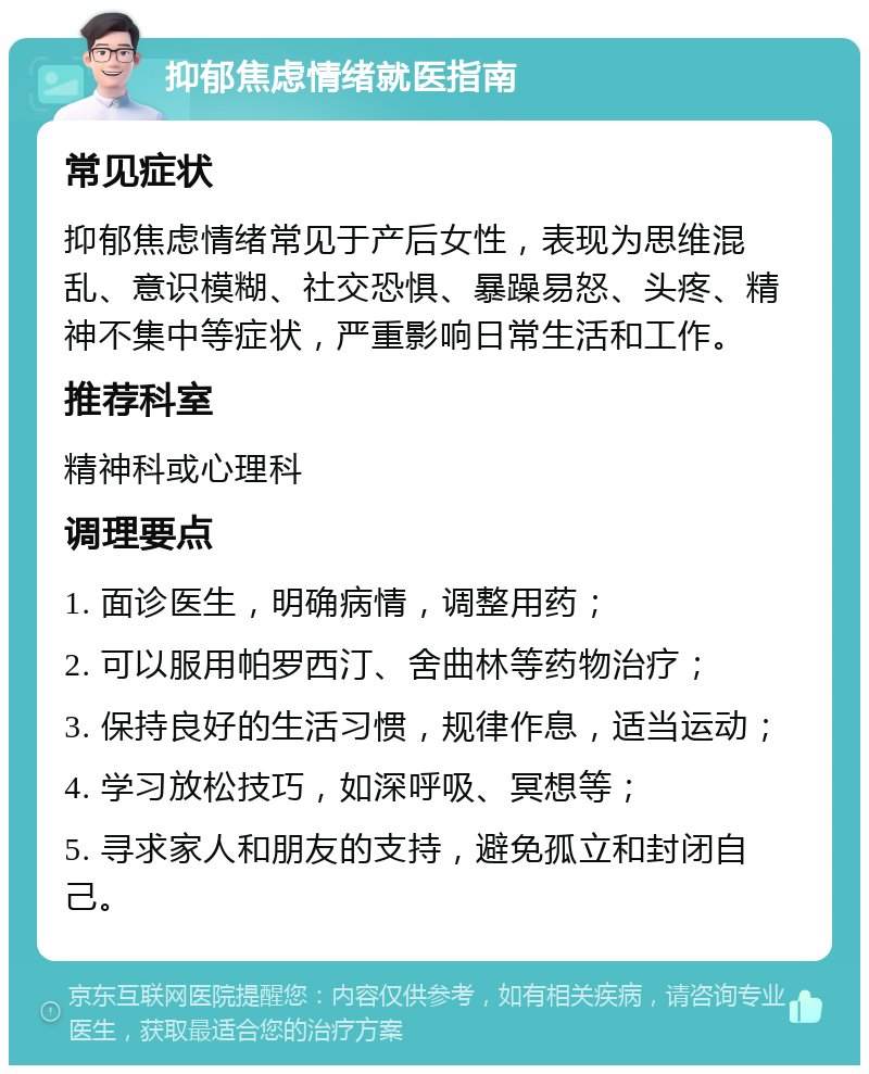 抑郁焦虑情绪就医指南 常见症状 抑郁焦虑情绪常见于产后女性，表现为思维混乱、意识模糊、社交恐惧、暴躁易怒、头疼、精神不集中等症状，严重影响日常生活和工作。 推荐科室 精神科或心理科 调理要点 1. 面诊医生，明确病情，调整用药； 2. 可以服用帕罗西汀、舍曲林等药物治疗； 3. 保持良好的生活习惯，规律作息，适当运动； 4. 学习放松技巧，如深呼吸、冥想等； 5. 寻求家人和朋友的支持，避免孤立和封闭自己。