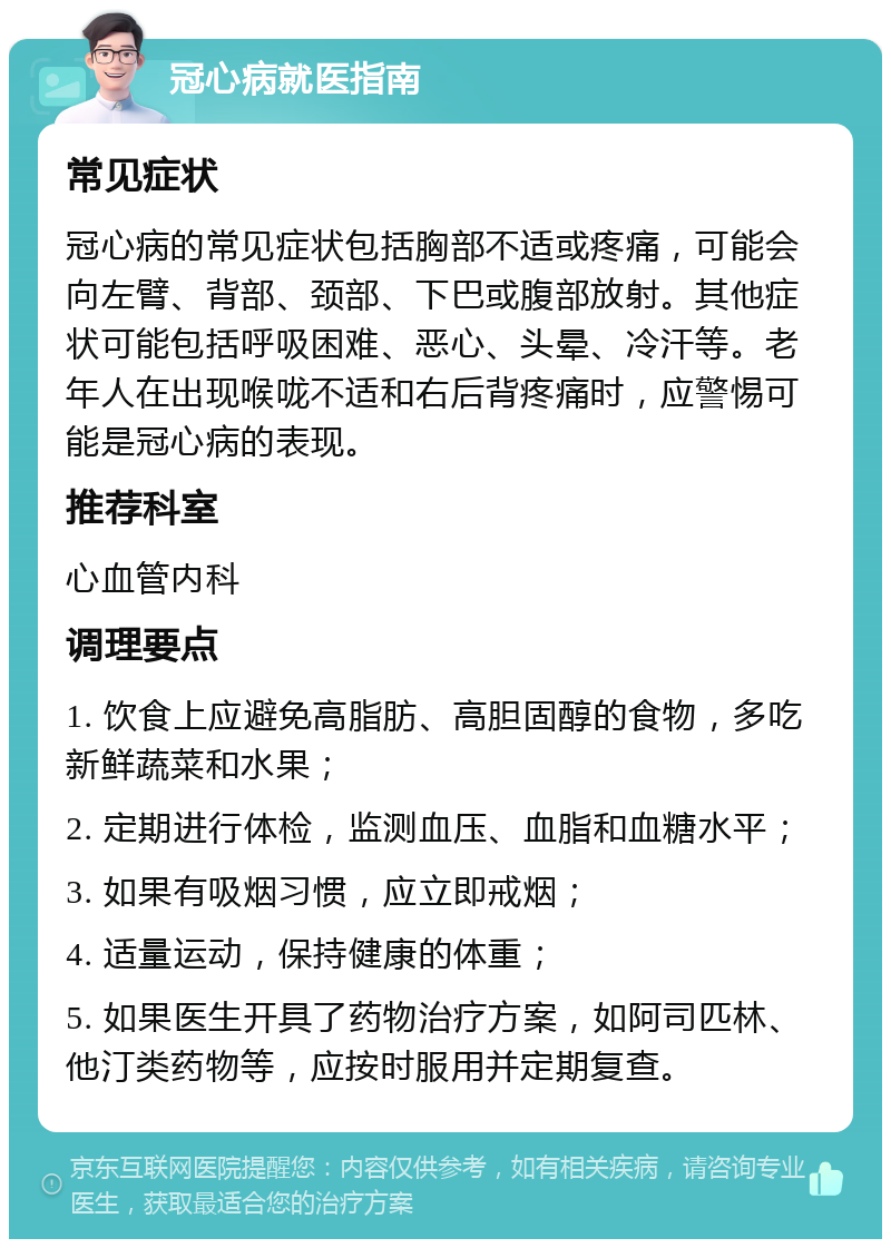 冠心病就医指南 常见症状 冠心病的常见症状包括胸部不适或疼痛，可能会向左臂、背部、颈部、下巴或腹部放射。其他症状可能包括呼吸困难、恶心、头晕、冷汗等。老年人在出现喉咙不适和右后背疼痛时，应警惕可能是冠心病的表现。 推荐科室 心血管内科 调理要点 1. 饮食上应避免高脂肪、高胆固醇的食物，多吃新鲜蔬菜和水果； 2. 定期进行体检，监测血压、血脂和血糖水平； 3. 如果有吸烟习惯，应立即戒烟； 4. 适量运动，保持健康的体重； 5. 如果医生开具了药物治疗方案，如阿司匹林、他汀类药物等，应按时服用并定期复查。