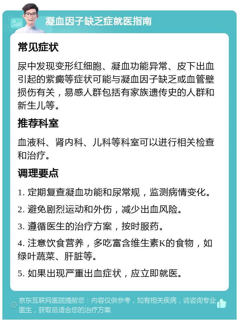 凝血因子缺乏症就医指南 常见症状 尿中发现变形红细胞、凝血功能异常、皮下出血引起的紫癜等症状可能与凝血因子缺乏或血管壁损伤有关，易感人群包括有家族遗传史的人群和新生儿等。 推荐科室 血液科、肾内科、儿科等科室可以进行相关检查和治疗。 调理要点 1. 定期复查凝血功能和尿常规，监测病情变化。 2. 避免剧烈运动和外伤，减少出血风险。 3. 遵循医生的治疗方案，按时服药。 4. 注意饮食营养，多吃富含维生素K的食物，如绿叶蔬菜、肝脏等。 5. 如果出现严重出血症状，应立即就医。