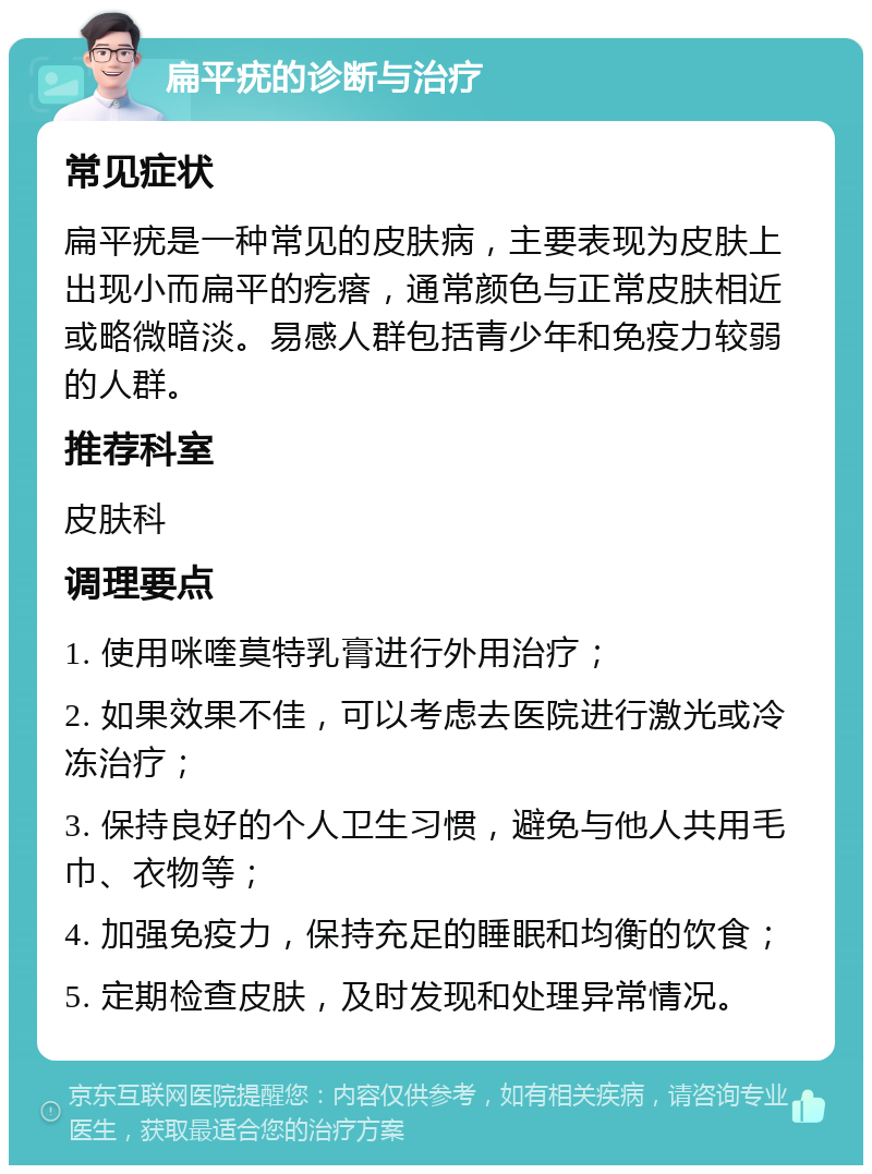 扁平疣的诊断与治疗 常见症状 扁平疣是一种常见的皮肤病，主要表现为皮肤上出现小而扁平的疙瘩，通常颜色与正常皮肤相近或略微暗淡。易感人群包括青少年和免疫力较弱的人群。 推荐科室 皮肤科 调理要点 1. 使用咪喹莫特乳膏进行外用治疗； 2. 如果效果不佳，可以考虑去医院进行激光或冷冻治疗； 3. 保持良好的个人卫生习惯，避免与他人共用毛巾、衣物等； 4. 加强免疫力，保持充足的睡眠和均衡的饮食； 5. 定期检查皮肤，及时发现和处理异常情况。