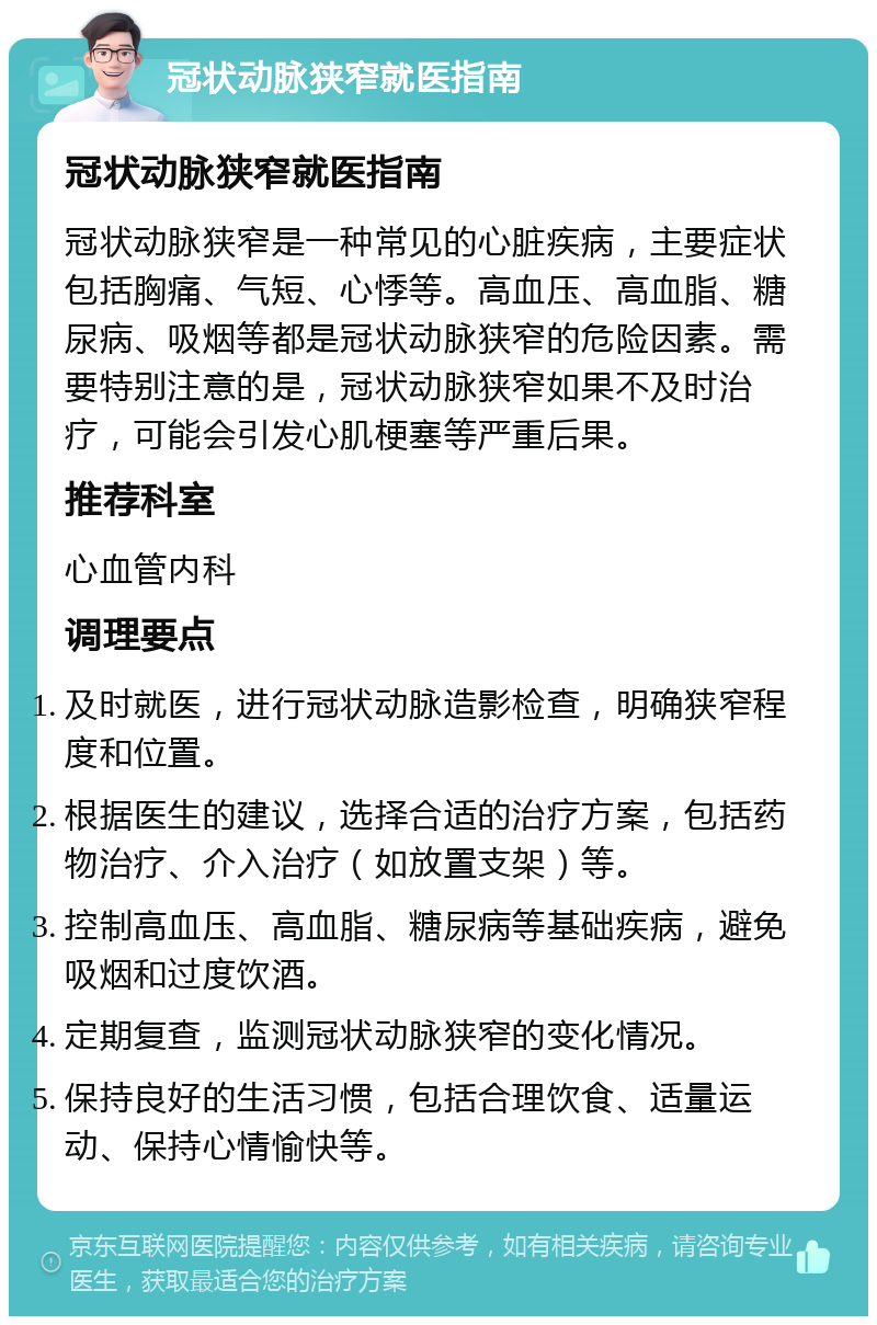 冠状动脉狭窄就医指南 冠状动脉狭窄就医指南 冠状动脉狭窄是一种常见的心脏疾病，主要症状包括胸痛、气短、心悸等。高血压、高血脂、糖尿病、吸烟等都是冠状动脉狭窄的危险因素。需要特别注意的是，冠状动脉狭窄如果不及时治疗，可能会引发心肌梗塞等严重后果。 推荐科室 心血管内科 调理要点 及时就医，进行冠状动脉造影检查，明确狭窄程度和位置。 根据医生的建议，选择合适的治疗方案，包括药物治疗、介入治疗（如放置支架）等。 控制高血压、高血脂、糖尿病等基础疾病，避免吸烟和过度饮酒。 定期复查，监测冠状动脉狭窄的变化情况。 保持良好的生活习惯，包括合理饮食、适量运动、保持心情愉快等。