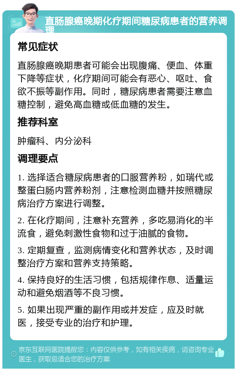 直肠腺癌晚期化疗期间糖尿病患者的营养调理 常见症状 直肠腺癌晚期患者可能会出现腹痛、便血、体重下降等症状，化疗期间可能会有恶心、呕吐、食欲不振等副作用。同时，糖尿病患者需要注意血糖控制，避免高血糖或低血糖的发生。 推荐科室 肿瘤科、内分泌科 调理要点 1. 选择适合糖尿病患者的口服营养粉，如瑞代或整蛋白肠内营养粉剂，注意检测血糖并按照糖尿病治疗方案进行调整。 2. 在化疗期间，注意补充营养，多吃易消化的半流食，避免刺激性食物和过于油腻的食物。 3. 定期复查，监测病情变化和营养状态，及时调整治疗方案和营养支持策略。 4. 保持良好的生活习惯，包括规律作息、适量运动和避免烟酒等不良习惯。 5. 如果出现严重的副作用或并发症，应及时就医，接受专业的治疗和护理。