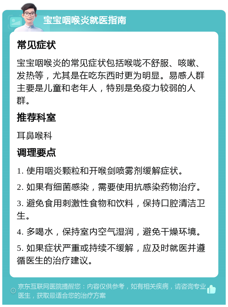 宝宝咽喉炎就医指南 常见症状 宝宝咽喉炎的常见症状包括喉咙不舒服、咳嗽、发热等，尤其是在吃东西时更为明显。易感人群主要是儿童和老年人，特别是免疫力较弱的人群。 推荐科室 耳鼻喉科 调理要点 1. 使用咽炎颗粒和开喉剑喷雾剂缓解症状。 2. 如果有细菌感染，需要使用抗感染药物治疗。 3. 避免食用刺激性食物和饮料，保持口腔清洁卫生。 4. 多喝水，保持室内空气湿润，避免干燥环境。 5. 如果症状严重或持续不缓解，应及时就医并遵循医生的治疗建议。