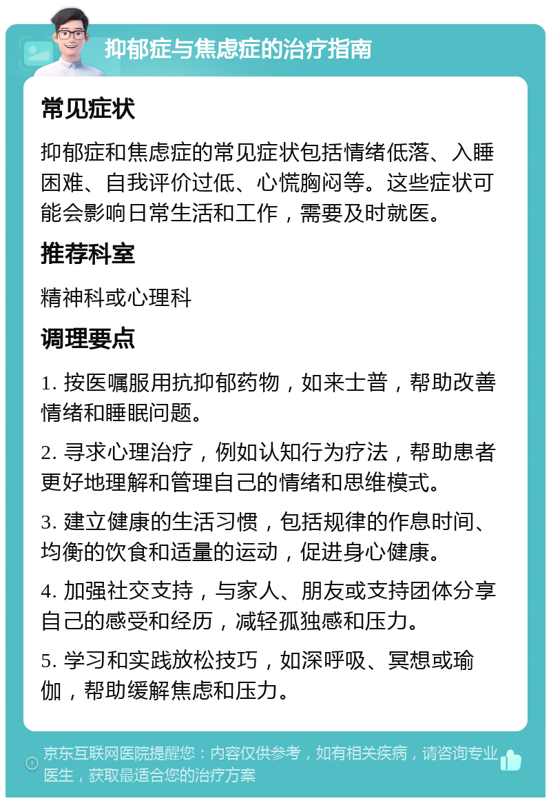 抑郁症与焦虑症的治疗指南 常见症状 抑郁症和焦虑症的常见症状包括情绪低落、入睡困难、自我评价过低、心慌胸闷等。这些症状可能会影响日常生活和工作，需要及时就医。 推荐科室 精神科或心理科 调理要点 1. 按医嘱服用抗抑郁药物，如来士普，帮助改善情绪和睡眠问题。 2. 寻求心理治疗，例如认知行为疗法，帮助患者更好地理解和管理自己的情绪和思维模式。 3. 建立健康的生活习惯，包括规律的作息时间、均衡的饮食和适量的运动，促进身心健康。 4. 加强社交支持，与家人、朋友或支持团体分享自己的感受和经历，减轻孤独感和压力。 5. 学习和实践放松技巧，如深呼吸、冥想或瑜伽，帮助缓解焦虑和压力。