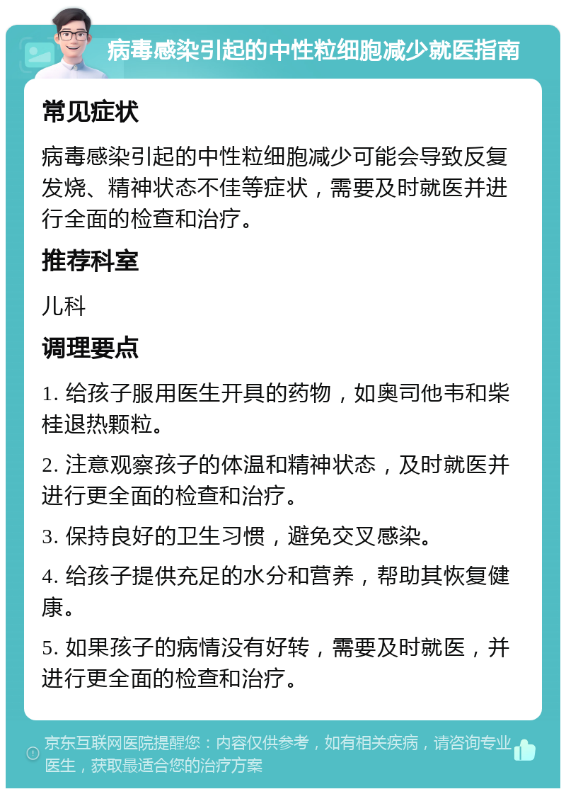 病毒感染引起的中性粒细胞减少就医指南 常见症状 病毒感染引起的中性粒细胞减少可能会导致反复发烧、精神状态不佳等症状，需要及时就医并进行全面的检查和治疗。 推荐科室 儿科 调理要点 1. 给孩子服用医生开具的药物，如奥司他韦和柴桂退热颗粒。 2. 注意观察孩子的体温和精神状态，及时就医并进行更全面的检查和治疗。 3. 保持良好的卫生习惯，避免交叉感染。 4. 给孩子提供充足的水分和营养，帮助其恢复健康。 5. 如果孩子的病情没有好转，需要及时就医，并进行更全面的检查和治疗。