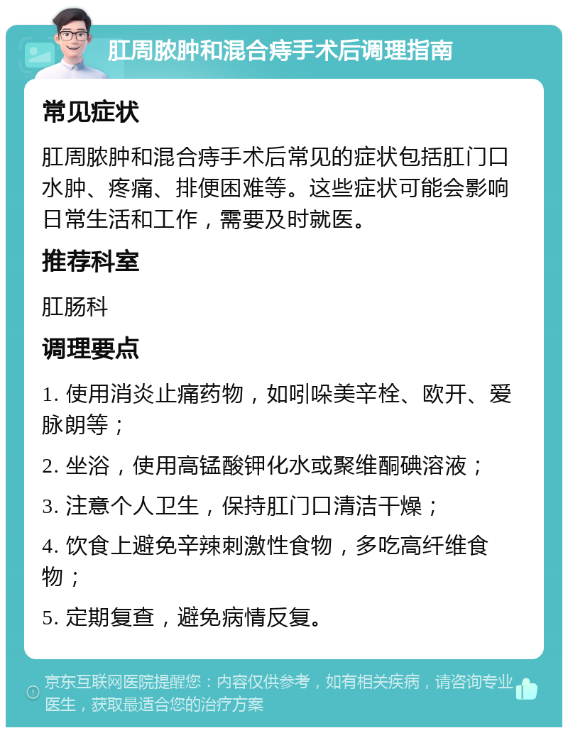 肛周脓肿和混合痔手术后调理指南 常见症状 肛周脓肿和混合痔手术后常见的症状包括肛门口水肿、疼痛、排便困难等。这些症状可能会影响日常生活和工作，需要及时就医。 推荐科室 肛肠科 调理要点 1. 使用消炎止痛药物，如吲哚美辛栓、欧开、爱脉朗等； 2. 坐浴，使用高锰酸钾化水或聚维酮碘溶液； 3. 注意个人卫生，保持肛门口清洁干燥； 4. 饮食上避免辛辣刺激性食物，多吃高纤维食物； 5. 定期复查，避免病情反复。