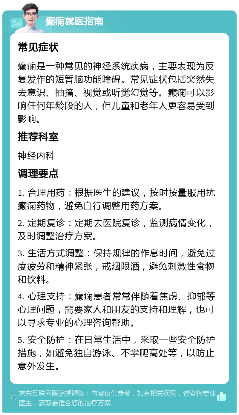 癫痫就医指南 常见症状 癫痫是一种常见的神经系统疾病，主要表现为反复发作的短暂脑功能障碍。常见症状包括突然失去意识、抽搐、视觉或听觉幻觉等。癫痫可以影响任何年龄段的人，但儿童和老年人更容易受到影响。 推荐科室 神经内科 调理要点 1. 合理用药：根据医生的建议，按时按量服用抗癫痫药物，避免自行调整用药方案。 2. 定期复诊：定期去医院复诊，监测病情变化，及时调整治疗方案。 3. 生活方式调整：保持规律的作息时间，避免过度疲劳和精神紧张，戒烟限酒，避免刺激性食物和饮料。 4. 心理支持：癫痫患者常常伴随着焦虑、抑郁等心理问题，需要家人和朋友的支持和理解，也可以寻求专业的心理咨询帮助。 5. 安全防护：在日常生活中，采取一些安全防护措施，如避免独自游泳、不攀爬高处等，以防止意外发生。