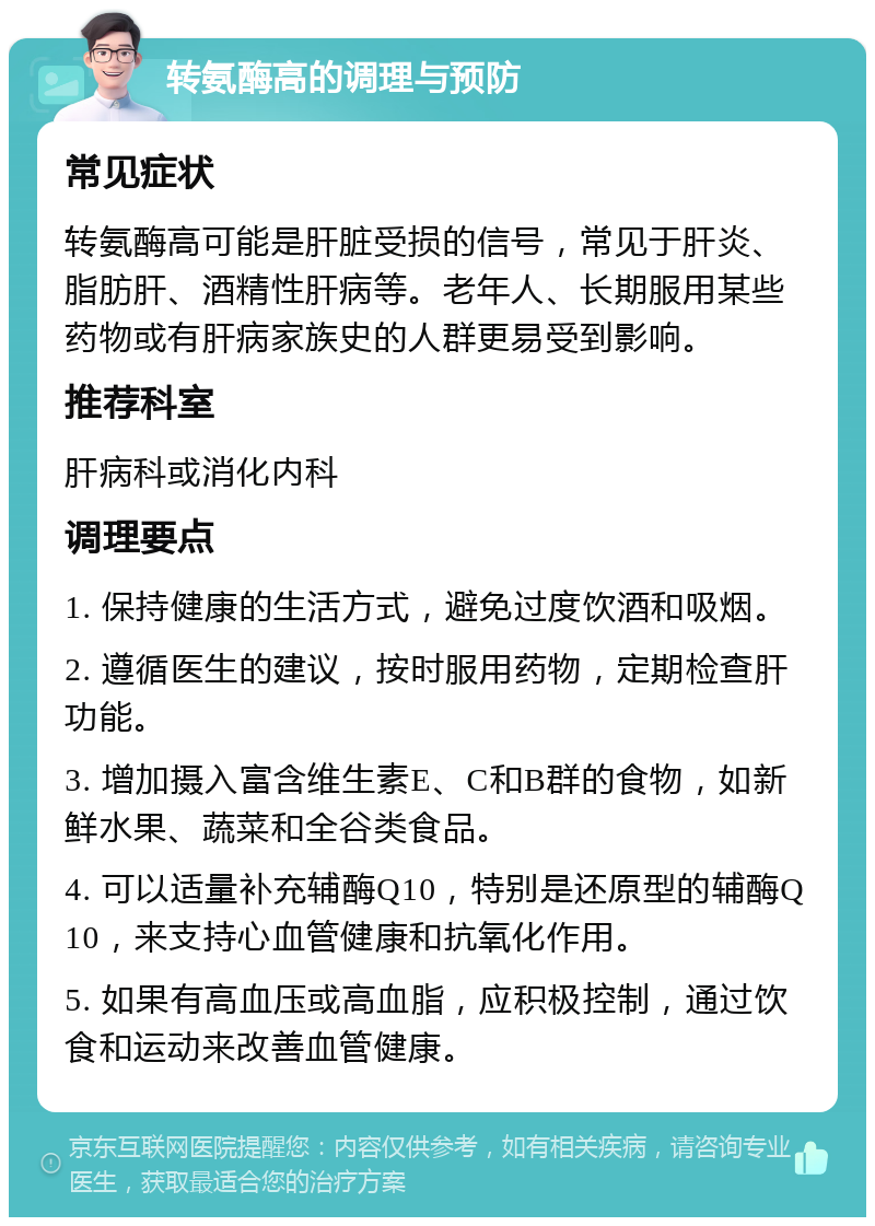 转氨酶高的调理与预防 常见症状 转氨酶高可能是肝脏受损的信号，常见于肝炎、脂肪肝、酒精性肝病等。老年人、长期服用某些药物或有肝病家族史的人群更易受到影响。 推荐科室 肝病科或消化内科 调理要点 1. 保持健康的生活方式，避免过度饮酒和吸烟。 2. 遵循医生的建议，按时服用药物，定期检查肝功能。 3. 增加摄入富含维生素E、C和B群的食物，如新鲜水果、蔬菜和全谷类食品。 4. 可以适量补充辅酶Q10，特别是还原型的辅酶Q10，来支持心血管健康和抗氧化作用。 5. 如果有高血压或高血脂，应积极控制，通过饮食和运动来改善血管健康。