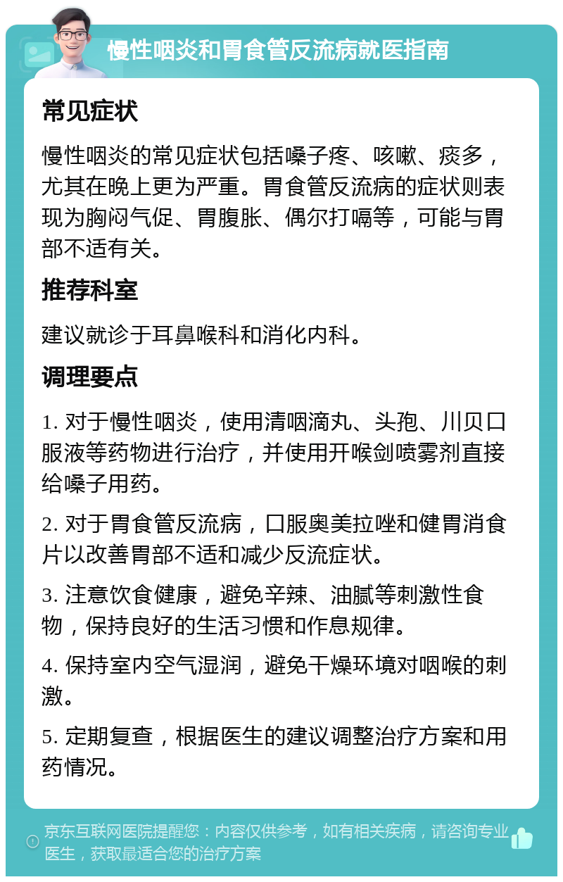 慢性咽炎和胃食管反流病就医指南 常见症状 慢性咽炎的常见症状包括嗓子疼、咳嗽、痰多，尤其在晚上更为严重。胃食管反流病的症状则表现为胸闷气促、胃腹胀、偶尔打嗝等，可能与胃部不适有关。 推荐科室 建议就诊于耳鼻喉科和消化内科。 调理要点 1. 对于慢性咽炎，使用清咽滴丸、头孢、川贝口服液等药物进行治疗，并使用开喉剑喷雾剂直接给嗓子用药。 2. 对于胃食管反流病，口服奥美拉唑和健胃消食片以改善胃部不适和减少反流症状。 3. 注意饮食健康，避免辛辣、油腻等刺激性食物，保持良好的生活习惯和作息规律。 4. 保持室内空气湿润，避免干燥环境对咽喉的刺激。 5. 定期复查，根据医生的建议调整治疗方案和用药情况。