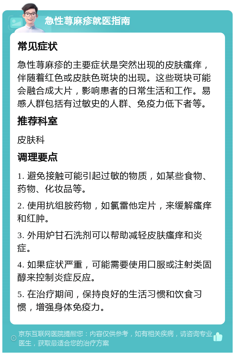 急性荨麻疹就医指南 常见症状 急性荨麻疹的主要症状是突然出现的皮肤瘙痒，伴随着红色或皮肤色斑块的出现。这些斑块可能会融合成大片，影响患者的日常生活和工作。易感人群包括有过敏史的人群、免疫力低下者等。 推荐科室 皮肤科 调理要点 1. 避免接触可能引起过敏的物质，如某些食物、药物、化妆品等。 2. 使用抗组胺药物，如氯雷他定片，来缓解瘙痒和红肿。 3. 外用炉甘石洗剂可以帮助减轻皮肤瘙痒和炎症。 4. 如果症状严重，可能需要使用口服或注射类固醇来控制炎症反应。 5. 在治疗期间，保持良好的生活习惯和饮食习惯，增强身体免疫力。