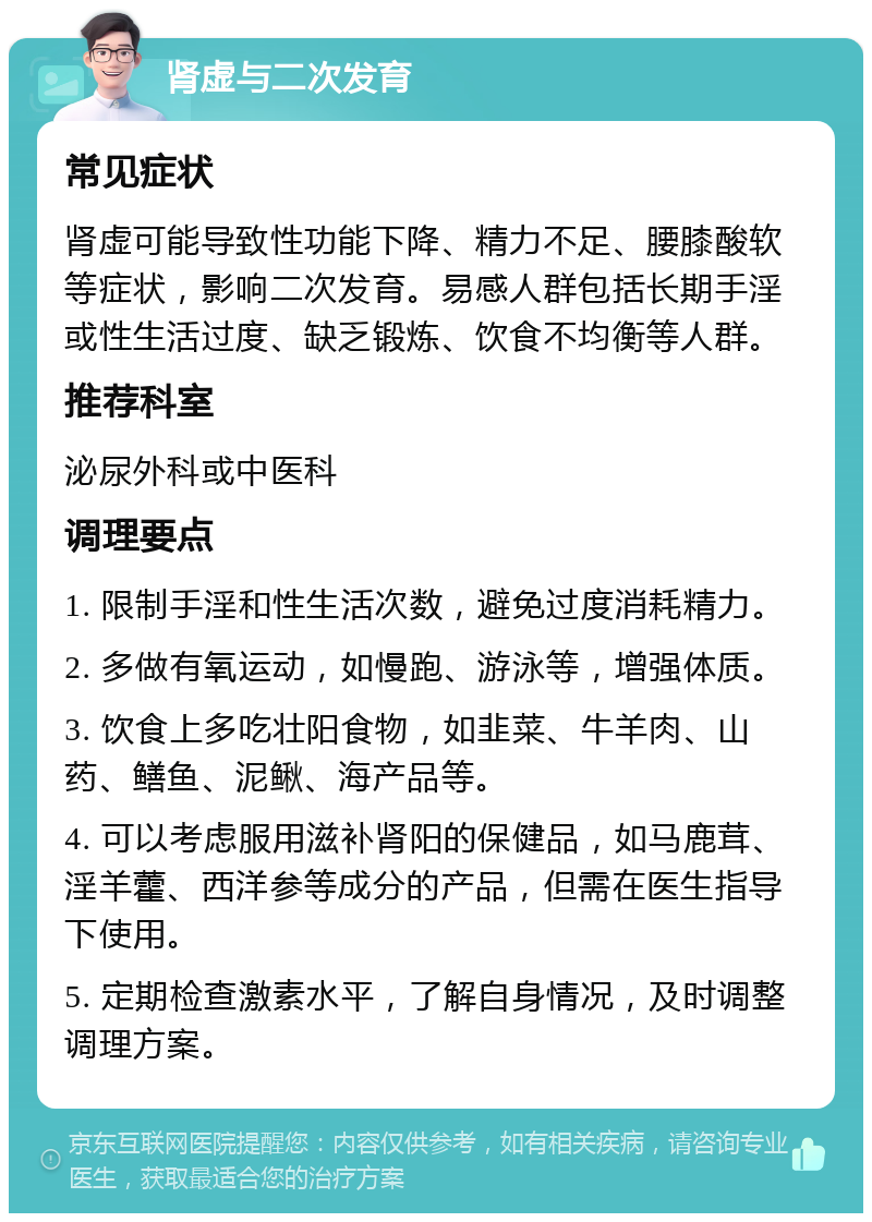 肾虚与二次发育 常见症状 肾虚可能导致性功能下降、精力不足、腰膝酸软等症状，影响二次发育。易感人群包括长期手淫或性生活过度、缺乏锻炼、饮食不均衡等人群。 推荐科室 泌尿外科或中医科 调理要点 1. 限制手淫和性生活次数，避免过度消耗精力。 2. 多做有氧运动，如慢跑、游泳等，增强体质。 3. 饮食上多吃壮阳食物，如韭菜、牛羊肉、山药、鳝鱼、泥鳅、海产品等。 4. 可以考虑服用滋补肾阳的保健品，如马鹿茸、淫羊藿、西洋参等成分的产品，但需在医生指导下使用。 5. 定期检查激素水平，了解自身情况，及时调整调理方案。