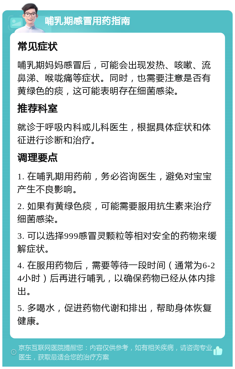 哺乳期感冒用药指南 常见症状 哺乳期妈妈感冒后，可能会出现发热、咳嗽、流鼻涕、喉咙痛等症状。同时，也需要注意是否有黄绿色的痰，这可能表明存在细菌感染。 推荐科室 就诊于呼吸内科或儿科医生，根据具体症状和体征进行诊断和治疗。 调理要点 1. 在哺乳期用药前，务必咨询医生，避免对宝宝产生不良影响。 2. 如果有黄绿色痰，可能需要服用抗生素来治疗细菌感染。 3. 可以选择999感冒灵颗粒等相对安全的药物来缓解症状。 4. 在服用药物后，需要等待一段时间（通常为6-24小时）后再进行哺乳，以确保药物已经从体内排出。 5. 多喝水，促进药物代谢和排出，帮助身体恢复健康。