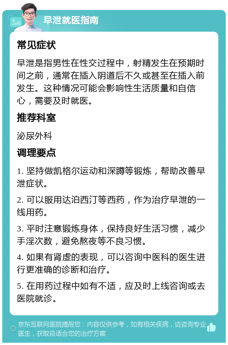 早泄就医指南 常见症状 早泄是指男性在性交过程中，射精发生在预期时间之前，通常在插入阴道后不久或甚至在插入前发生。这种情况可能会影响性生活质量和自信心，需要及时就医。 推荐科室 泌尿外科 调理要点 1. 坚持做凯格尔运动和深蹲等锻炼，帮助改善早泄症状。 2. 可以服用达泊西汀等西药，作为治疗早泄的一线用药。 3. 平时注意锻炼身体，保持良好生活习惯，减少手淫次数，避免熬夜等不良习惯。 4. 如果有肾虚的表现，可以咨询中医科的医生进行更准确的诊断和治疗。 5. 在用药过程中如有不适，应及时上线咨询或去医院就诊。