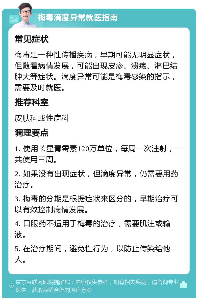 梅毒滴度异常就医指南 常见症状 梅毒是一种性传播疾病，早期可能无明显症状，但随着病情发展，可能出现皮疹、溃疡、淋巴结肿大等症状。滴度异常可能是梅毒感染的指示，需要及时就医。 推荐科室 皮肤科或性病科 调理要点 1. 使用苄星青霉素120万单位，每周一次注射，一共使用三周。 2. 如果没有出现症状，但滴度异常，仍需要用药治疗。 3. 梅毒的分期是根据症状来区分的，早期治疗可以有效控制病情发展。 4. 口服药不适用于梅毒的治疗，需要肌注或输液。 5. 在治疗期间，避免性行为，以防止传染给他人。