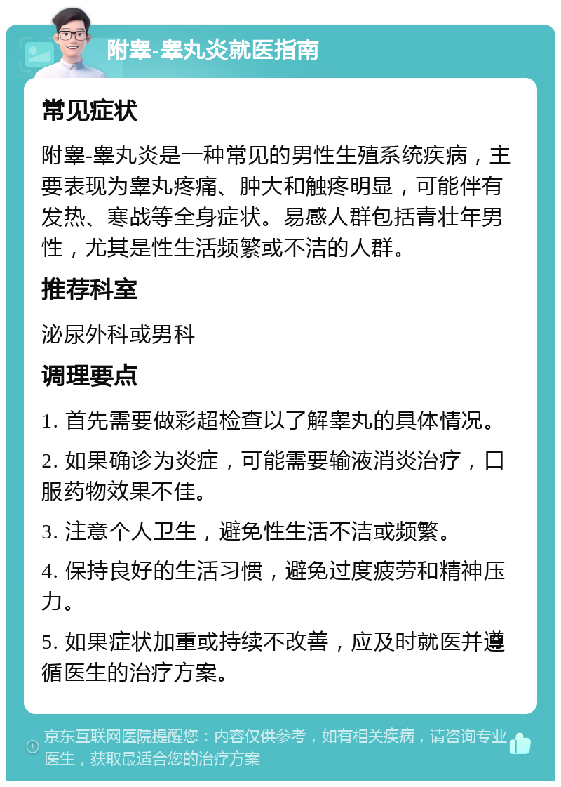 附睾-睾丸炎就医指南 常见症状 附睾-睾丸炎是一种常见的男性生殖系统疾病，主要表现为睾丸疼痛、肿大和触疼明显，可能伴有发热、寒战等全身症状。易感人群包括青壮年男性，尤其是性生活频繁或不洁的人群。 推荐科室 泌尿外科或男科 调理要点 1. 首先需要做彩超检查以了解睾丸的具体情况。 2. 如果确诊为炎症，可能需要输液消炎治疗，口服药物效果不佳。 3. 注意个人卫生，避免性生活不洁或频繁。 4. 保持良好的生活习惯，避免过度疲劳和精神压力。 5. 如果症状加重或持续不改善，应及时就医并遵循医生的治疗方案。