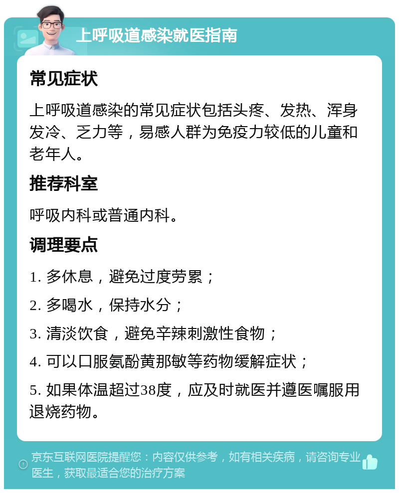 上呼吸道感染就医指南 常见症状 上呼吸道感染的常见症状包括头疼、发热、浑身发冷、乏力等，易感人群为免疫力较低的儿童和老年人。 推荐科室 呼吸内科或普通内科。 调理要点 1. 多休息，避免过度劳累； 2. 多喝水，保持水分； 3. 清淡饮食，避免辛辣刺激性食物； 4. 可以口服氨酚黄那敏等药物缓解症状； 5. 如果体温超过38度，应及时就医并遵医嘱服用退烧药物。