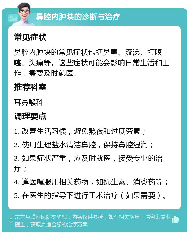 鼻腔内肿块的诊断与治疗 常见症状 鼻腔内肿块的常见症状包括鼻塞、流涕、打喷嚏、头痛等。这些症状可能会影响日常生活和工作，需要及时就医。 推荐科室 耳鼻喉科 调理要点 1. 改善生活习惯，避免熬夜和过度劳累； 2. 使用生理盐水清洁鼻腔，保持鼻腔湿润； 3. 如果症状严重，应及时就医，接受专业的治疗； 4. 遵医嘱服用相关药物，如抗生素、消炎药等； 5. 在医生的指导下进行手术治疗（如果需要）。