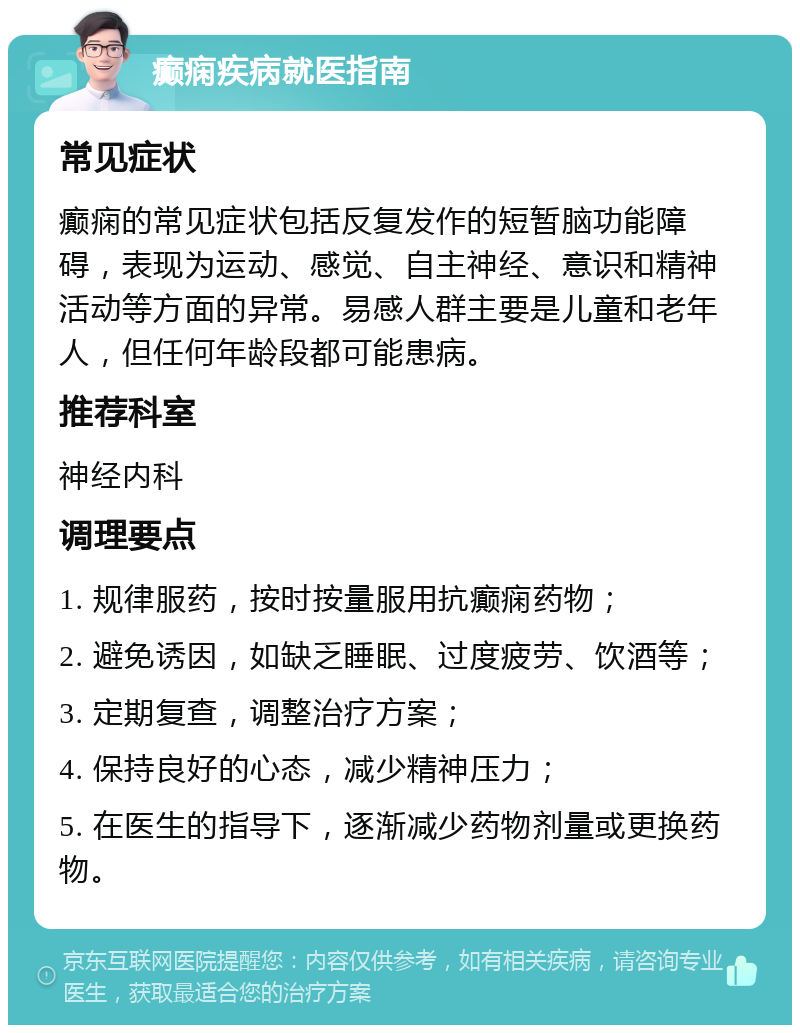 癫痫疾病就医指南 常见症状 癫痫的常见症状包括反复发作的短暂脑功能障碍，表现为运动、感觉、自主神经、意识和精神活动等方面的异常。易感人群主要是儿童和老年人，但任何年龄段都可能患病。 推荐科室 神经内科 调理要点 1. 规律服药，按时按量服用抗癫痫药物； 2. 避免诱因，如缺乏睡眠、过度疲劳、饮酒等； 3. 定期复查，调整治疗方案； 4. 保持良好的心态，减少精神压力； 5. 在医生的指导下，逐渐减少药物剂量或更换药物。